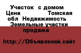 Участок  с домом › Цена ­ 950 000 - Томская обл. Недвижимость » Земельные участки продажа   